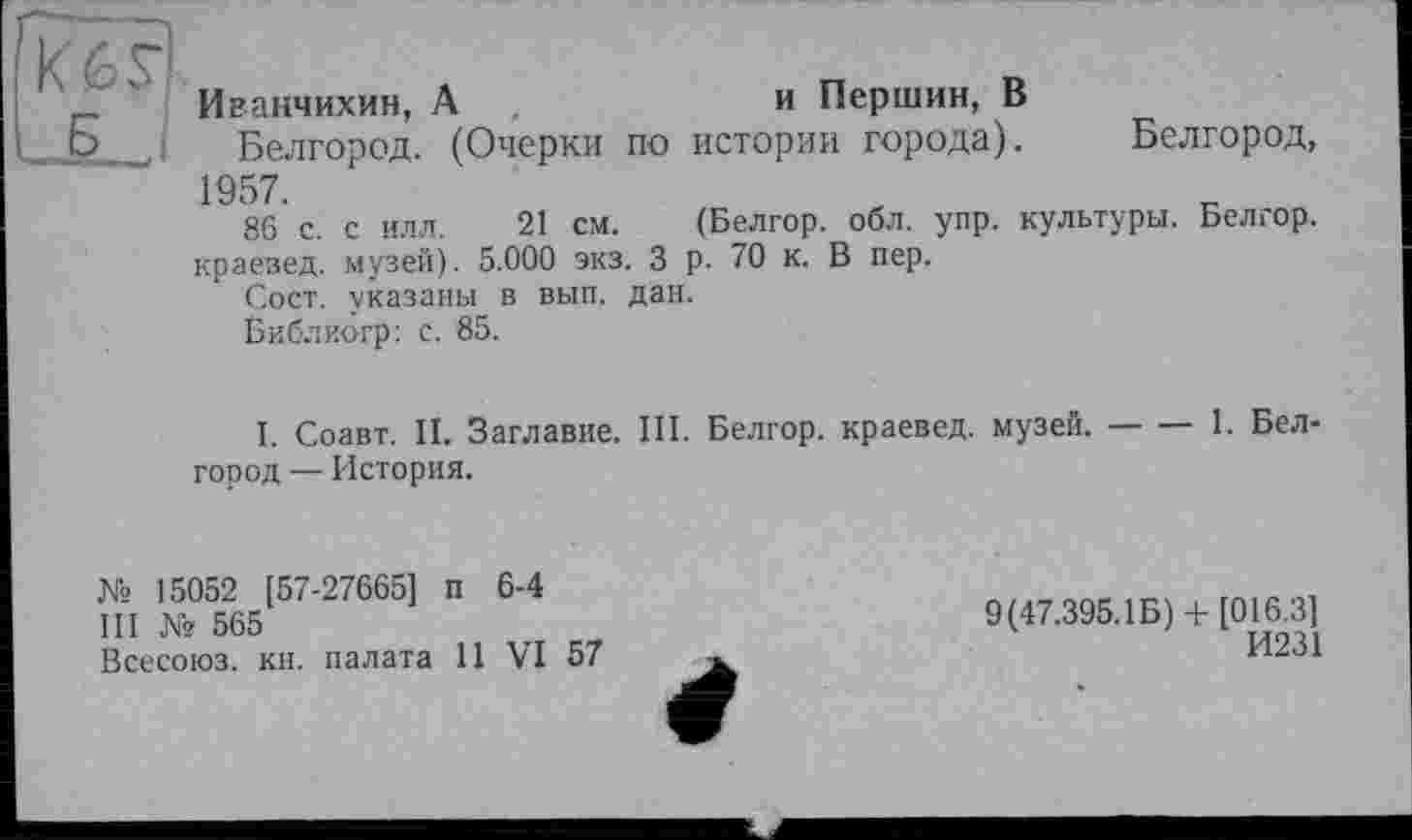 ﻿Иванчихин, А	и Першин, В
Белгород. (Очерки по истории города). Белгород, 1957.
86 с. с илл. 21 см. (Белгор. обл. упр. культуры. Белгор. краевед, музей). 5.000 экз. 3 р. 70 к. В пер.
Сост. указаны в вып. дан.
Библиогр: с. 85.
І. Соавт. II. Заглавие. III. Белгор. краевед, музей.---1. Бел-
город — История.
№ 15052 [57-27665] п 6-4
III № 565
Всесоюз. кн. палата 11 VI 57
9(47.395.1Б) + [016.3]
И231